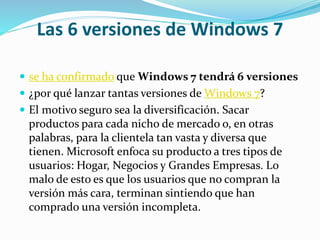 Las 6 versiones de Windows 7
 se ha confirmado que Windows 7 tendrá 6 versiones
 ¿por qué lanzar tantas versiones de Windows 7?
 El motivo seguro sea la diversificación. Sacar
productos para cada nicho de mercado o, en otras
palabras, para la clientela tan vasta y diversa que
tienen. Microsoft enfoca su producto a tres tipos de
usuarios: Hogar, Negocios y Grandes Empresas. Lo
malo de esto es que los usuarios que no compran la
versión más cara, terminan sintiendo que han
comprado una versión incompleta.
 
