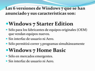 Windows 7 Starter Edition
 Sólo para los fabricantes de equipos originales (OEM)
que vendan equipos nuevos.
 Sin interfaz de usuario ni Aero.
 Sólo permitirá correr 3 programas simultáneamente
Windows 7 Home Basic
 Sólo en mercados emergentes.
 Sin interfaz de usuario ni Aero.
Las 6 versiones de Windows 7 que se han
anunciado y sus caracteristicas son:
 