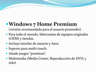 Windows 7 Home Premium
(versión recomendada para el usuario promedio)
 Para todo el mundo, fabricantes de equipos originales
(OEM) y tiendas.
 Incluye interfaz de usuario y Aero.
 Soporte para multi-touch.
 Añade juegos “premium”.
 Multimedia (Media Center, Reproducción de DVD, y
más)
 