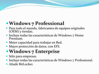 Windows 7 Professional
 Para todo el mundo, fabricantes de equipos originales
(OEM) y tiendas.
 Incluye todas las características de Windows 7 Home
Premium.
 Mejor capacidad para trabajar en Red.
 Mayor protección de datos, con EFS.
Windows 7 Enterprise
 Sólo para empresas.
 Incluye todas las características de Windows 7 Professional.
 Añade BitLocker.
 