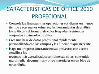 CARACTERISTICAS DE OFFICE 2010
PROFECIONAL
 Controle las finanzas y las operaciones cotidianas en menos
tiempo y con menos esfuerzo; las herramientas de análisis,
los gráficos y el formato de color le ayudan a entender
conjuntos intrincados de datos
 Cree una base de datos profesional rápidamente,
personalizada con los campos y las funciones que necesite
 Haga un progreso constante en sus proyectos con acceso
sencillo a los
recursos más actualizados; combine sus notas, contenido
multimedia, documentos y otros materiales en un bloc de
notas digital
 