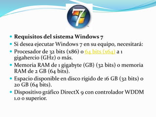  Requisitos del sistema Windows 7
 Si desea ejecutar Windows 7 en su equipo, necesitará:
 Procesador de 32 bits (x86) o 64 bits (x64) a 1
gigahercio (GHz) o más.
 Memoria RAM de 1 gigabyte (GB) (32 bits) o memoria
RAM de 2 GB (64 bits).
 Espacio disponible en disco rígido de 16 GB (32 bits) o
20 GB (64 bits).
 Dispositivo gráfico DirectX 9 con controlador WDDM
1.0 o superior.
 