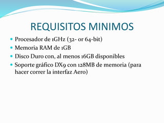 REQUISITOS MINIMOS
 Procesador de 1GHz (32- or 64-bit)
 Memoria RAM de 1GB
 Disco Duro con, al menos 16GB disponibles
 Soporte gráfico DX9 con 128MB de memoria (para
hacer correr la interfaz Aero)
 
