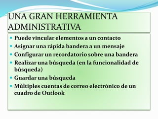 UNA GRAN HERRAMIENTA
ADMINISTRATIVA
 Puede vincular elementos a un contacto
 Asignar una rápida bandera a un mensaje
 Configurar un recordatorio sobre una bandera
 Realizar una búsqueda (en la funcionalidad de
búsqueda)
 Guardar una búsqueda
 Múltiples cuentas de correo electrónico de un
cuadro de Outlook
 