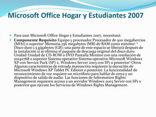 Microsoft Office Hogar y Estudiantes 2007
 Para usar Microsoft Office Hogar y Estudiantes 2007, necesitará:
 Componente Requisito Equipo y procesador Procesador de 500 megahercios
(MHz) o superior1 Memoria 256 megabytes (MB) de RAM como mínimo1, 2
Disco duro 1,5 gigabytes (GB); una parte de este espacio se liberará después de
la instalación si se elimina el paquete de descarga original del disco duro.
Unidad Unidad de CD-ROM o DVD Pantalla Monitor con una resolución de
1024x768 o superior Sistema operativo Sistema operativo Microsoft Windows
XP con Service Pack (SP) 2, Windows Server 2003 con SP1 o posterior3 Otros
Algunas características de entrada manuscrita requieren la ejecución de
Microsoft Windows XP Tablet PC Edition o posterior. La funcionalidad de
reconocimiento de voz requiere un micrófono para hablar de cerca y un
dispositivo de salida de audio. Las funciones de Information Rights
Management requieren acceso a un servidor Windows 2003 Server con SP1 o
posterior que ejecute los Servicios de Windows Rights Management.
 