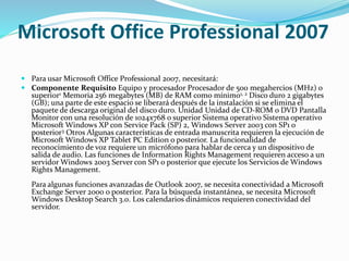 Microsoft Office Professional 2007
 Para usar Microsoft Office Professional 2007, necesitará:
 Componente Requisito Equipo y procesador Procesador de 500 megahercios (MHz) o
superior1 Memoria 256 megabytes (MB) de RAM como mínimo1, 2 Disco duro 2 gigabytes
(GB); una parte de este espacio se liberará después de la instalación si se elimina el
paquete de descarga original del disco duro. Unidad Unidad de CD-ROM o DVD Pantalla
Monitor con una resolución de 1024x768 o superior Sistema operativo Sistema operativo
Microsoft Windows XP con Service Pack (SP) 2, Windows Server 2003 con SP1 o
posterior3 Otros Algunas características de entrada manuscrita requieren la ejecución de
Microsoft Windows XP Tablet PC Edition o posterior. La funcionalidad de
reconocimiento de voz requiere un micrófono para hablar de cerca y un dispositivo de
salida de audio. Las funciones de Information Rights Management requieren acceso a un
servidor Windows 2003 Server con SP1 o posterior que ejecute los Servicios de Windows
Rights Management.
Para algunas funciones avanzadas de Outlook 2007, se necesita conectividad a Microsoft
Exchange Server 2000 o posterior. Para la búsqueda instantánea, se necesita Microsoft
Windows Desktop Search 3.0. Los calendarios dinámicos requieren conectividad del
servidor.
 