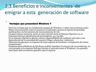2.3 Beneficios e inconvenientes de
emigrar a esta generación de software

Ventajas que presentará Windows 7
Entre las ventajas que se considerarán propias de Windows 7 sobre otros sistemas están:
Mayor sincronización entre el usuario y el ordenador, gracias al soporte de pantallas
multitáctiles y la herramienta de reconocimiento de voz.
Ocupará menos memoria, tanto su nuevo kernel como el Sistema Operativo en sí.
Soportará diversas plataformas de procesadores: 32 y 64 bits.
Es un Sistema Operativo abierto; estará a disponibilidad de cualquier mercado o uso
dependiendo de la necesidad del usuario (Hogar, educación, comercio).
Ahorrará energía pues no requiere de tanto soporte de hardware o integración de tantos
componentes.
Empresas desarrolladoras de Hardware podrán impulsar el comercio de sus productos, un
vivo ejemplo es la empresa Dell que lanzará al mercado junto al Windows 7 su pantalla
táctil pues abrá un sistema operativo que la soporta.
 