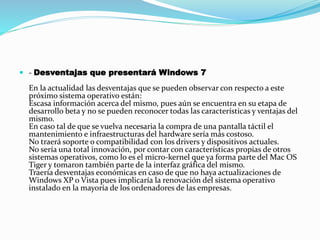  - Desventajas que presentará Windows 7
En la actualidad las desventajas que se pueden observar con respecto a este
próximo sistema operativo están:
Escasa información acerca del mismo, pues aún se encuentra en su etapa de
desarrollo beta y no se pueden reconocer todas las características y ventajas del
mismo.
En caso tal de que se vuelva necesaria la compra de una pantalla táctil el
mantenimiento e infraestructuras del hardware sería más costoso.
No traerá soporte o compatibilidad con los drivers y dispositivos actuales.
No sería una total innovación, por contar con características propias de otros
sistemas operativos, como lo es el micro-kernel que ya forma parte del Mac OS
Tiger y tomaron también parte de la interfaz gráfica del mismo.
Traería desventajas económicas en caso de que no haya actualizaciones de
Windows XP o Vista pues implicaría la renovación del sistema operativo
instalado en la mayoría de los ordenadores de las empresas.
 