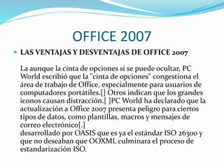 OFFICE 2007
 LAS VENTAJAS Y DESVENTAJAS DE OFFICE 2007
La aunque la cinta de opciones si se puede ocultar, PC
World escribió que la "cinta de opciones" congestiona el
área de trabajo de Office, especialmente para usuarios de
computadores portátiles.[] Otros indican que los grandes
iconos causan distracción.[ ]PC World ha declarado que la
actualización a Office 2007 presenta peligro para ciertos
tipos de datos, como plantillas, macros y mensajes de
correo electrónico[.]
desarrollado por OASIS que es ya el estándar ISO 26300 y
que no deseaban que OOXML culminara el proceso de
estandarización ISO.
 