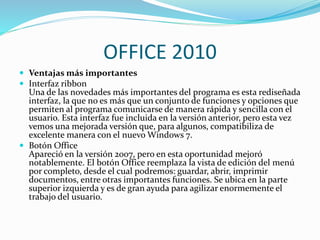 OFFICE 2010
 Ventajas más importantes
 Interfaz ribbon
Una de las novedades más importantes del programa es esta rediseñada
interfaz, la que no es más que un conjunto de funciones y opciones que
permiten al programa comunicarse de manera rápida y sencilla con el
usuario. Esta interfaz fue incluida en la versión anterior, pero esta vez
vemos una mejorada versión que, para algunos, compatibiliza de
excelente manera con el nuevo Windows 7.
 Botón Office
Apareció en la versión 2007, pero en esta oportunidad mejoró
notablemente. El botón Office reemplaza la vista de edición del menú
por completo, desde el cual podremos: guardar, abrir, imprimir
documentos, entre otras importantes funciones. Se ubica en la parte
superior izquierda y es de gran ayuda para agilizar enormemente el
trabajo del usuario.
 