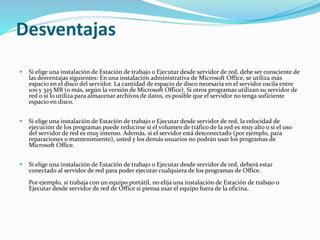 Desventajas
 Si elige una instalación de Estación de trabajo o Ejecutar desde servidor de red, debe ser consciente de
las desventajas siguientes: En una instalación administrativa de Microsoft Office, se utiliza más
espacio en el disco del servidor. La cantidad de espacio de disco necesaria en el servidor oscila entre
100 y 325 MB (o más, según la versión de Microsoft Office). Si otros programas utilizan su servidor de
red o si lo utiliza para almacenar archivos de datos, es posible que el servidor no tenga suficiente
espacio en disco.
 Si elige una instalación de Estación de trabajo o Ejecutar desde servidor de red, la velocidad de
ejecución de los programas puede reducirse si el volumen de tráfico de la red es muy alto o si el uso
del servidor de red es muy intenso. Además, si el servidor está desconectado (por ejemplo, para
reparaciones o mantenimiento), usted y los demás usuarios no podrán usar los programas de
Microsoft Office.
 Si elige una instalación de Estación de trabajo o Ejecutar desde servidor de red, deberá estar
conectado al servidor de red para poder ejecutar cualquiera de los programas de Office.
Por ejemplo, si trabaja con un equipo portátil, no elija una instalación de Estación de trabajo o
Ejecutar desde servidor de red de Office si piensa usar el equipo fuera de la oficina.
 