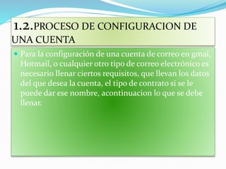 1.2.PROCESO DE CONFIGURACION DE
UNA CUENTA
 Para la configuración de una cuenta de correo en gmai,
Hotmail, o cualquier otro tipo de correo electrónico es
necesario llenar ciertos requisitos, que llevan los datos
del que desea la cuenta, el tipo de contrato si se le
puede dar ese nombre, acontinuacion lo que se debe
llenar.
 