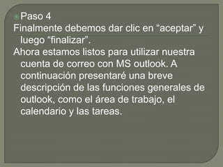 Paso 4Finalmente debemos dar clic en “aceptar” y luego “finalizar”.Ahora estamos listos para utilizar nuestra cuenta de correo con MS outlook. A continuación presentaré una breve descripción de las funciones generales de outlook, como el área de trabajo, el calendario y las tareas. 