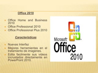 Office 2010

   Office Home and Business
    2010
   Office Professional 2010
   Office Professional Plus 2010

         Caracteristicas

   Nuevas Interfaz
   Mejores herramientas en el
    tratamiento de imagenes.
   Edita facilmente sus videos
    incrustados directamente en
    PowerPoint 2010.
 