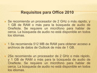Requisitos para Office 2010

   Se recomienda un procesador de 2 GHz o más rápido, y
    1 GB de RAM o más para la búsqueda de audio de
    OneNote. Se requiere un micrófono para hablar de
    cerca. La búsqueda de audio no está disponible en todos
    los idiomas.

   1 Se recomienda 512 MB de RAM para obtener acceso a
    archivos de datos de Outlook de más de 1 GB.

   2Se recomienda un procesador de 2 GHz o más rápido,
    y 1 GB de RAM o más para la búsqueda de audio de
    OneNote. Se requiere un micrófono para hablar de
    cerca. La búsqueda de audio no está disponible en todos
    los idiomas.
 