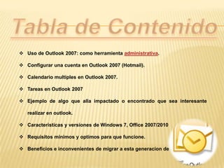  Uso de Outlook 2007: como herramienta administrativa.

 Configurar una cuenta en Outlook 2007 (Hotmail).

 Calendario multiples en Outlook 2007.

 Tareas en Outlook 2007

 Ejemplo de algo que alla impactado o encontrado que sea interesante

   realizar en outlook.

 Caracteristicas y versiones de Windows 7, Office 2007/2010

 Requisitos minimos y optimos para que funcione.

 Beneficios e inconvenientes de migrar a esta generacion de Software.
 