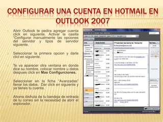 CONFIGURAR UNA CUENTA EN HOTMAIL EN
           OUTLOOK 2007
1.   Abrir Outlook te pedira agregar cuenta
     click en siguiente. Activar la casilla
     “Configurar manualmente las opciones
     del servidor y tipos de servidor
     siguiente.

2.   Seleccionar la primera opcion y darle
     clicl en siguiente.

3.   Te va aparecer otra ventana en donde
     dice su nombre, colocar nombre u datos
     despues click en Mas Configurciones.

4.   Seleccionar en la ficha “Avanzadas”
     llenar los datos. Dar click en siguiente y
     ya tienes tu cuenta.

5.   Ahorra disfruta de tu bandeja de entrada
     de tu correo sin la necesidad de abrir el
     explorador.
 