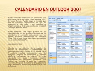 CALENDARIO EN OUTLOOK 2007
   Puede compartir información de calendario con
    otros usuarios de Microsoft Office Outlook 2007
    de varias formas. Puede elegir el método que
    más le convenga, dependiendo del tipo de
    servidores al que usted y sus destinatarios
    tengan acceso, y de si usa cuentas de Microsoft
    Exchange, POP3 o IMAP.

   Puede compartir una copia puntual de su
    calendario que no se actualiza (instantánea de
    calendario), o compartir calendarios que se
    pueden actualizar publicándolos en Microsoft
    Office Online o en otros sitios Web compatibles
    con el protocolo WebDAV.

   Mejoras generales

   Además de los objetivos de principales de
    mejorar el rendimiento y confiabilidad de
    calendario mejorada, Outlook 2007 Service Pack
    2 contiene muchas correcciones que, de
    agregado, mejorar la estabilidad y también
    solucionar problemas de cliente. El más
    importante    de   estas     revisiones  destino
    directamente los principales problemas que
    Outlook se bloquee o deje de responder
    conocidos. Después de instalar el SP2, observará
    mayor estabilidad durante largos períodos de uso
    de Outlook.
 