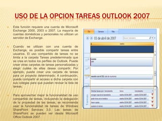 USO DE LA OPCION TAREAS OUTLOOK 2007
   Esta función requiere una cuenta de Microsoft
    Exchange 2000, 2003 o 2007. La mayoría de
    cuentas domésticas y personales no utilizan un
    servidor de Exchange.

   Cuando se utilizan con una cuenta de
    Exchange, es posible compartir tareas entre
    usuarios. El uso compartido de tareas no se
    limita a la carpeta Tareas predeterminada que
    se crea en todos los perfiles de Outlook. Puede
    crear otras carpetas de tareas personalizadas y
    elegir cuáles de ellas desea compartir. Por
    ejemplo, puede crear una carpeta de tareas
    para un proyecto determinado. A continuación,
    puede compartir el acceso a dicha carpeta con
    sus colegas para que puedan revisar la lista de
    tareas.

   Para aprovechar mejor la funcionalidad de uso
    compartido de tareas, incluyendo la delegación
    de la propiedad de las tareas, se recomienda
    usar la funcionalidad de tareas de Windows
    SharePoint Services 3.0. Las tareas de
    SharePoint se pueden ver desde Microsoft
    Office Outlook 2007.
 