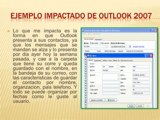 EJEMPLO IMPACTADO DE OUTLOOK 2007
   Lo que me impacta es la
    forma en que Outlook
    presenta a sus contactos, ya
    que los mensajes que se
    mandan se alza y lo presenta
    por dia ayer hoy la semana
    pasada, y cae a la carpeta
    que tiene su corre y queda
    guardado con el nombre, en
    la bandeja de su correo, con
    las caracteristicas de guardar
    el contacto por nombre,
    organzacion, pais telefono. Y
    todo se puede organizar por
    fechas como le guste al
    usuario.
 
