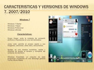 CARACTERISTICAS Y VERSIONES DE WINDOWS
7, 2007/2010
                  Windows 7

   Windows 7 Starter
   Windows 7 Basic
   Windows Profecional
   Windows Ultimate

               Caracteristicas:

   Grupo Hogar: evita la molestia de compartir
    archivos e impresoras en una red domestica.

   Jump Lists: permite el acceso rapido a sus
    imagenes, canciones, sitios web y documentos.

   Ajustar: es una manera novedosa, rapida y
    divertida de ajustar el tamano y comparar las
    ventanas de escritorio.

   Windows Essentials: un conjunto de siete
    programas excelentes en una descarga gratuita
    Correo Movie Maker.
 