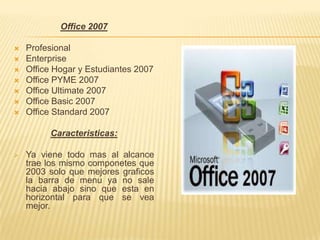 Office 2007

   Profesional
   Enterprise
   Office Hogar y Estudiantes 2007
   Office PYME 2007
   Office Ultimate 2007
   Office Basic 2007
   Office Standard 2007

         Caracteristicas:

   Ya viene todo mas al alcance
    trae los mismo componetes que
    2003 solo que mejores graficos
    la barra de menu ya no sale
    hacia abajo sino que esta en
    horizontal para que se vea
    mejor.
 
