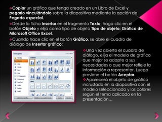 Copiar  un gráfico que tenga creado en un Libro de Excel y
pegarlo vinculándolo sobre la diapositiva mediante la opción de
Pegado especial.
Desde la ficha Insertar en el fragmento Texto, haga clic en el
botón Objeto y elija como tipo de objeto Tipo de objeto: Gráfico de
Microsoft Office Excel.
Cuando hace clic en el botón Gráfico, se abre el cuadro de
diálogo de Insertar gráfico:
                                    Una vez abierto el cuadro de
                                    diálogo, elija el modelo de gráfico
                                    que mejor se adapte a sus
                                    necesidades o que mejor refleje la
                                    información a representar. Luego
                                    presione el botón Aceptar.
                                    Aparecerá el objeto de gráfico
                                    incrustado en la diapositiva con el
                                    modelo seleccionado y los colores
                                    según el tema aplicado en la
                                    presentación…
 