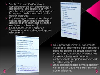    Se abrirá la sección Combinar
    correspondencia con el primer paso
    del asistente. Este asistente es muy
    sencillo, nos va preguntando y nosotros
    le contestamos haciendo clic en la
    opción deseada.
   En primer lugar tenemos que elegir el
    tipo de documento que queremos
    generar (cartas, mensajes de correo
    electrónico, sobres, etc..)
   Seleccionar Cartas y hacer en
    Siguiente, aparece el segundo paso
    del asistente.




                                        En el paso 2 definimos el documento
                                         inicial, es el documento que contiene la
                                         parte fija a partir de la cual crearemos
                                         el documento combinado. Debajo de
                                         las tres opciones tenemos una
                                         explicación de la opción seleccionada
                                         en este momento.
                                        Dejar seleccionada la primera opción y
                                         hacer clic en Siguiente para continuar
                                         con el asistente.
 