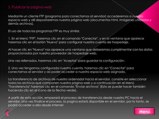 3. Publicar la página web

Mediante un cliente FTP (programa para conectarnos al servidor) accederemos a nuestro
espacio web y allí depositaremos nuestra página web (documentos html, imágenes utilizadas y
demás archivos).

El uso de todos los programas FTP es muy similar.

1. En el Menú "FTP", haremos clic en el comando "Conectar", y en la ventana que aparece
haremos clic en el botón "Nuevo" para configurar nuestra cuenta de hospedaje.

Al hacer clic en "Nuevo" nos aparece una ventana que deberemos cumplimentar con los datos
proporcionados por nuestro proveedor de hospedaje web.

Una vez rellenados, haremos clic en "Aceptar" para guardar la configuración.

2. Una vez tengamos configurada nuestra cuenta, haremos clic en "Conectar" para
conectarnos al servidor y así poder acceder a nuestro espacio web asignado.

La transferencia de archivos de nuestro ordenador hacia el servidor, consiste en seleccionar
todos los archivos que componen nuestra página web y a continuación en el Menú
"Transferencia" haremos clic en el comando "Enviar archivos" (Esto se puede hacer también
haciendo clic en el icono de la flecha verde).

A partir de esta acción, empezará el proceso de transferencia desde nuestro PC hacia el
servidor. Una vez finalice el proceso, la pagina estará disponible en el servidor, por lo tanto, se
podrá acceder a ella desde Internet.

                                                                                            Menú
 