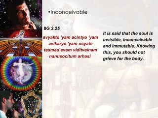 inconceivable BG 2.25 avyakto 'yam acintyo 'yam avikaryo 'yam ucyate tasmad evam viditvainam nanusocitum arhasi  It is said that the soul is invisible, inconceivable and immutable. Knowing this, you should not grieve for the body.  