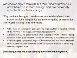Material energy is formless. But form, and all properties, are inherent in spiritual energy, and are perversely reflected in material energy. Why can it not be argued that there are no qualities of one's own nature, at all, but all qualities are merely acquired by association?  For several reasons; some of them are:  While there are instances of qualities being acquired, there is never an instance of the  property of having qualities  itself being acquired.  An entity that has no quality similar (even in being opposite) to the one being acquired, cannot even form the  association  necessary to effect the acquisition.  Considering that the qualities of good, indifference, and evil cannot be said to reside in the Lord or in inanimate nature, the question arises as to where they are being acquired from.  Material qualities are inconceivably different from the spiritual. 