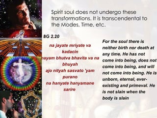 Spirit soul does not undergo these  transformations. It is transcendental to the Modes, Time, etc. BG 2.20 na jayate mriyate va kadacin nayam bhutva bhavita va na bhuyah ajo nityah sasvato 'yam purano na hanyate hanyamane sarire  For the soul there is neither birth nor death at any time. He has not come into being, does not come into being, and will not come into being. He is unborn, eternal, ever-existing and primeval. He is not slain when the body is slain  