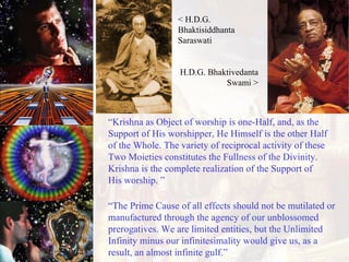 “ Krishna as Object of worship is one-Half, and, as the Support of His worshipper, He Himself is the other Half of the Whole. The variety of reciprocal activity of these Two Moieties constitutes the Fullness of the Divinity. Krishna is the complete realization of the Support of His worship. ” “ The Prime Cause of all effects should not be mutilated or manufactured through the agency of our unblossomed prerogatives. We are limited entities, but the Unlimited Infinity minus our infinitesimality would give us, as a result, an almost infinite gulf.”  < H.D.G. Bhaktisiddhanta Saraswati H.D.G. Bhaktivedanta Swami > 