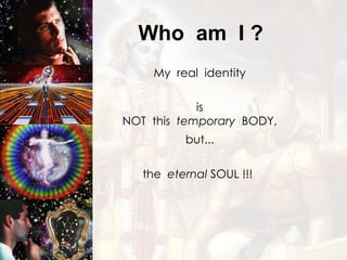Who  am  I ? My  real  identity is NOT  this  temporary   BODY, but... the  eternal  SOUL !!! 