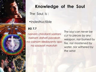 Knowledge  of  the  Soul The  Soul  is : indestructible BG 7.7 nainam chindanti sastrani nainam dahati pavakah na cainam kledayanty apo na sosayati marutah  The soul can never be cut to pieces by any weapon, nor burned by fire, nor moistened by water, nor withered by the wind  