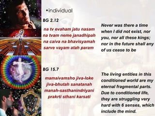 individual BG 2.12 na tv evaham jatu nasam na tvam neme janadhipah na caiva na bhavisyamah sarve vayam atah param  Never was there a time when I did not exist, nor you, nor all these kings; nor in the future shall any of us cease to be   BG 15.7 mamaivamsho jiva-loke jiva-bhutah sanatanah manah-sasthanindriyani prakrti sthani karsati The living entities in this conditioned world are my eternal fragmental parts. Due to conditioned life, they are struggling very hard with 6 senses, which include the mind. 