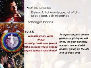 sat-cid-ananda Eternal, full of knowledge, full of bliss Body is asat, acit, nirananda changes bodies BG 2.22 vasamsi jirnani yatha vihaya navani grhnati naro 'parani tatha sarirani vihaya jirnany anyani samyati navani dehi  As a person puts on new garments, giving up old ones, the soul similarly accepts new material bodies, giving up the old and useless ones   