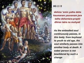 BG 2.13 dehino 'smin yatha dehe kaumaram yauvanam jara tatha dehantara-praptir dhiras tatra na muhyati  As the embodied soul continuously passes, in this body, from boyhood to youth to old age, the soul similarly passes into another body at death. A sober person is not bewildered by such a change   