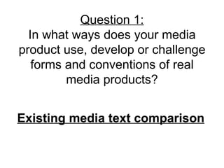 Question 1:
  In what ways does your media
product use, develop or challenge
   forms and conventions of real
         media products?


Existing media text comparison
 