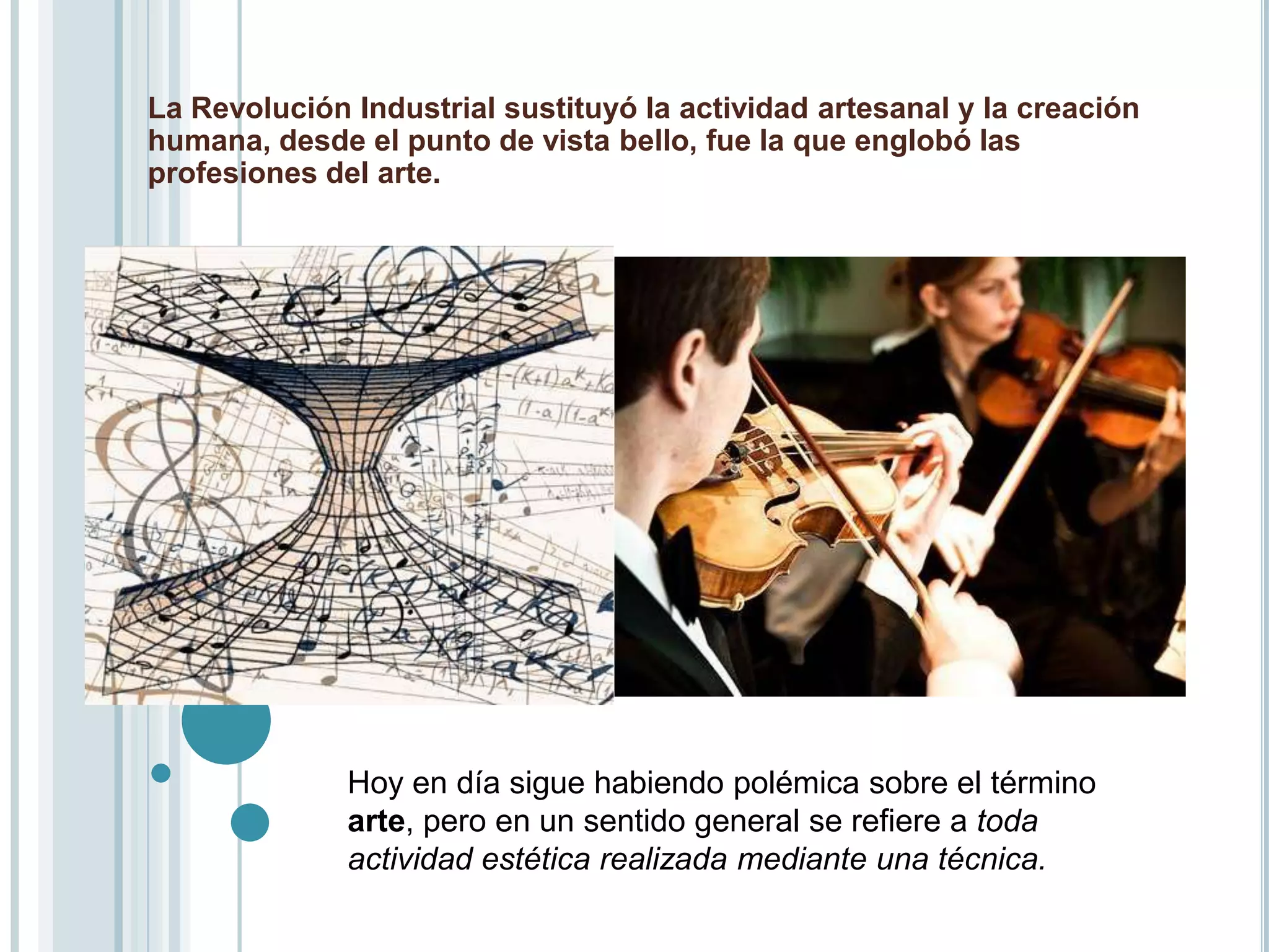 La Revolución Industrial sustituyó la actividad artesanal y la creación
humana, desde el punto de vista bello, fue la que englobó las
profesiones del arte.




              Hoy en día sigue habiendo polémica sobre el término
              arte, pero en un sentido general se refiere a toda
              actividad estética realizada mediante una técnica.
 