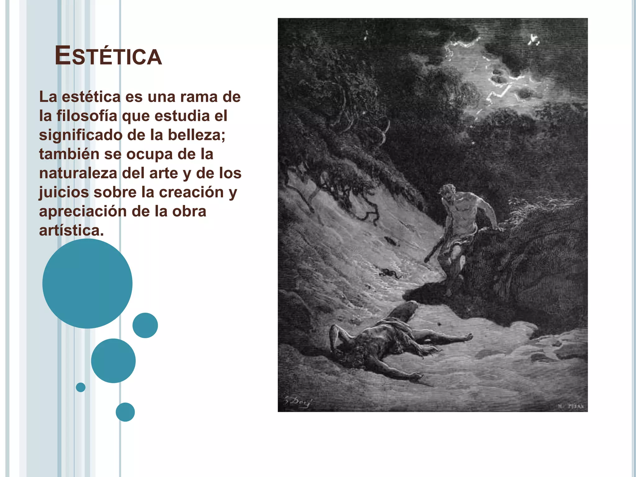 ESTÉTICA
La estética es una rama de
la filosofía que estudia el
significado de la belleza;
también se ocupa de la
naturaleza del arte y de los
juicios sobre la creación y
apreciación de la obra
artística.
 