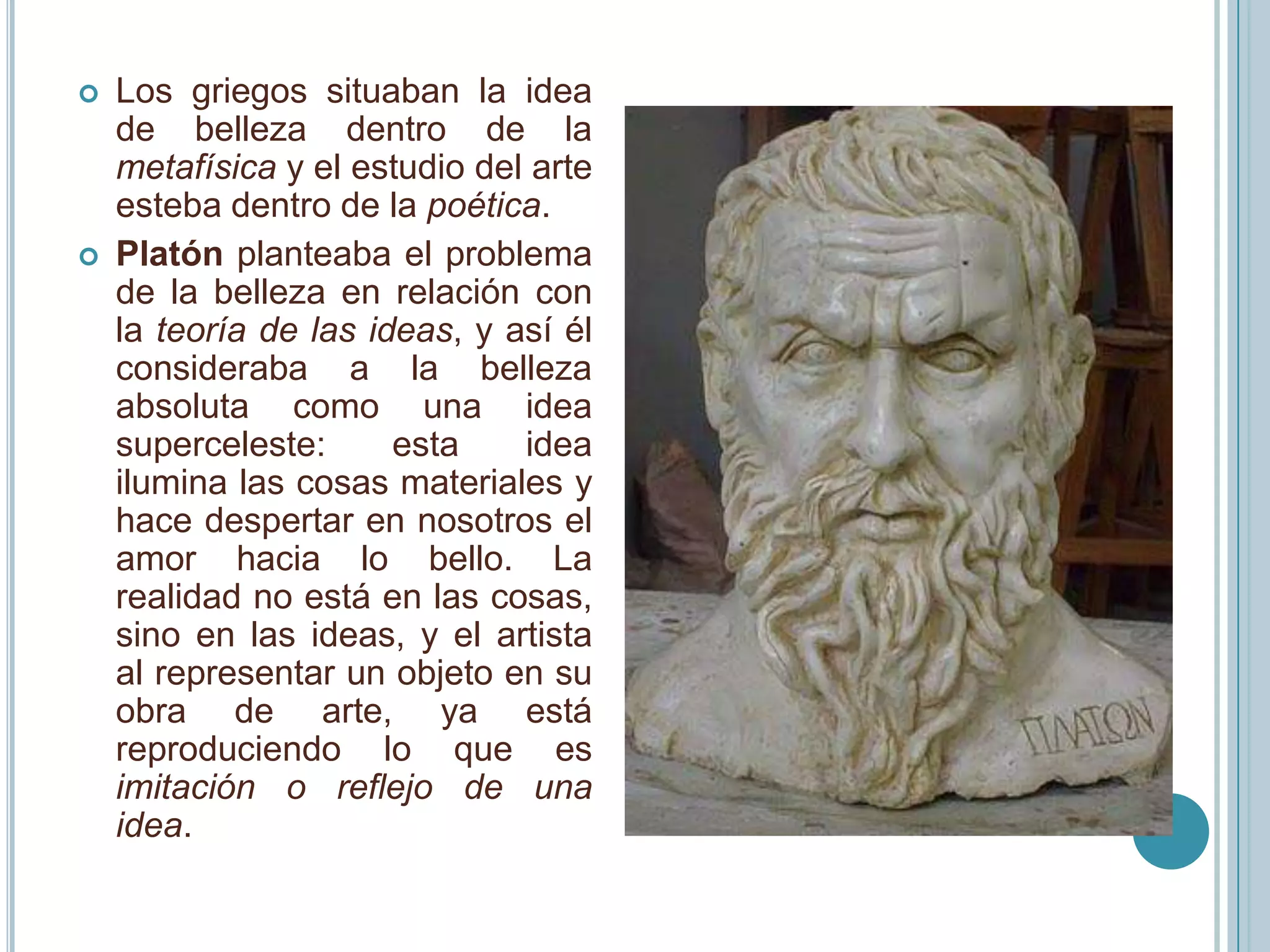    Los griegos situaban la idea
    de belleza dentro de la
    metafísica y el estudio del arte
    esteba dentro de la poética.
   Platón planteaba el problema
    de la belleza en relación con
    la teoría de las ideas, y así él
    consideraba a la belleza
    absoluta como una idea
    superceleste:      esta    idea
    ilumina las cosas materiales y
    hace despertar en nosotros el
    amor hacia lo bello. La
    realidad no está en las cosas,
    sino en las ideas, y el artista
    al representar un objeto en su
    obra de arte, ya está
    reproduciendo lo que es
    imitación o reflejo de una
    idea.
 
