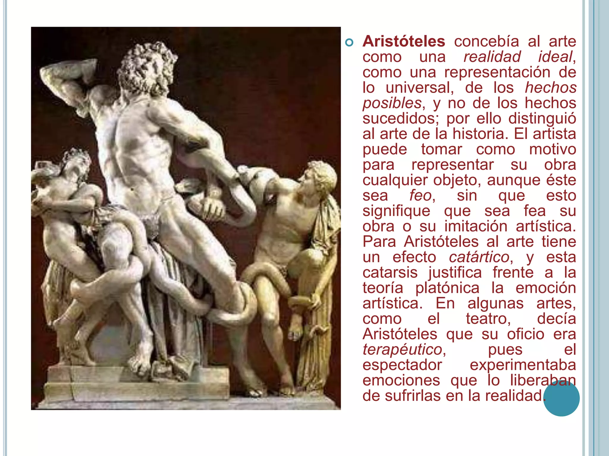    Aristóteles concebía al arte
    como una realidad ideal,
    como una representación de
    lo universal, de los hechos
    posibles, y no de los hechos
    sucedidos; por ello distinguió
    al arte de la historia. El artista
    puede tomar como motivo
    para representar su obra
    cualquier objeto, aunque éste
    sea feo, sin que esto
    signifique que sea fea su
    obra o su imitación artística.
    Para Aristóteles al arte tiene
    un efecto catártico, y esta
    catarsis justifica frente a la
    teoría platónica la emoción
    artística. En algunas artes,
    como      el    teatro,    decía
    Aristóteles que su oficio era
    terapéutico,        pues        el
    espectador       experimentaba
    emociones que lo liberaban
    de sufrirlas en la realidad.
 