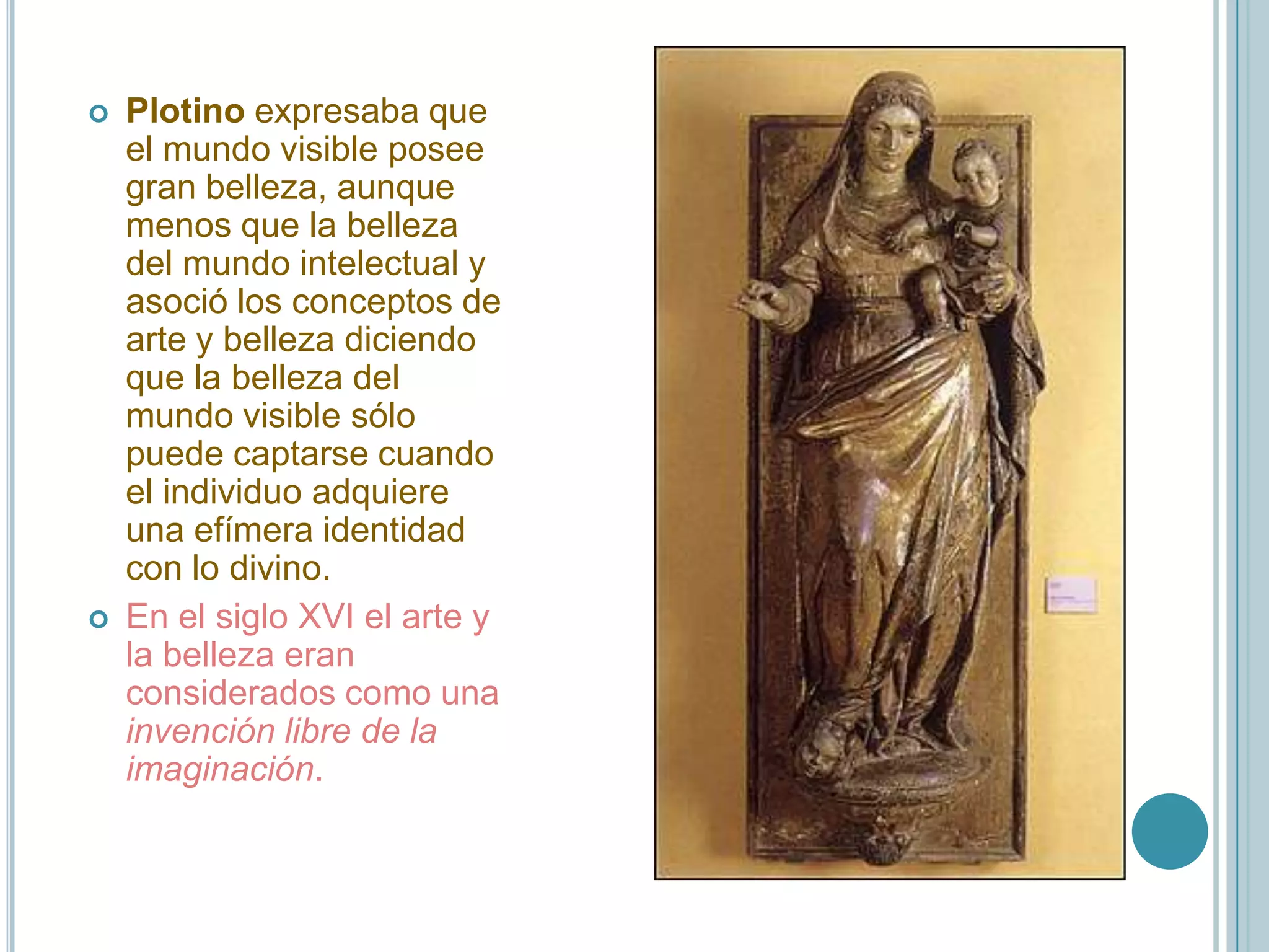    Plotino expresaba que
    el mundo visible posee
    gran belleza, aunque
    menos que la belleza
    del mundo intelectual y
    asoció los conceptos de
    arte y belleza diciendo
    que la belleza del
    mundo visible sólo
    puede captarse cuando
    el individuo adquiere
    una efímera identidad
    con lo divino.
   En el siglo XVI el arte y
    la belleza eran
    considerados como una
    invención libre de la
    imaginación.
 