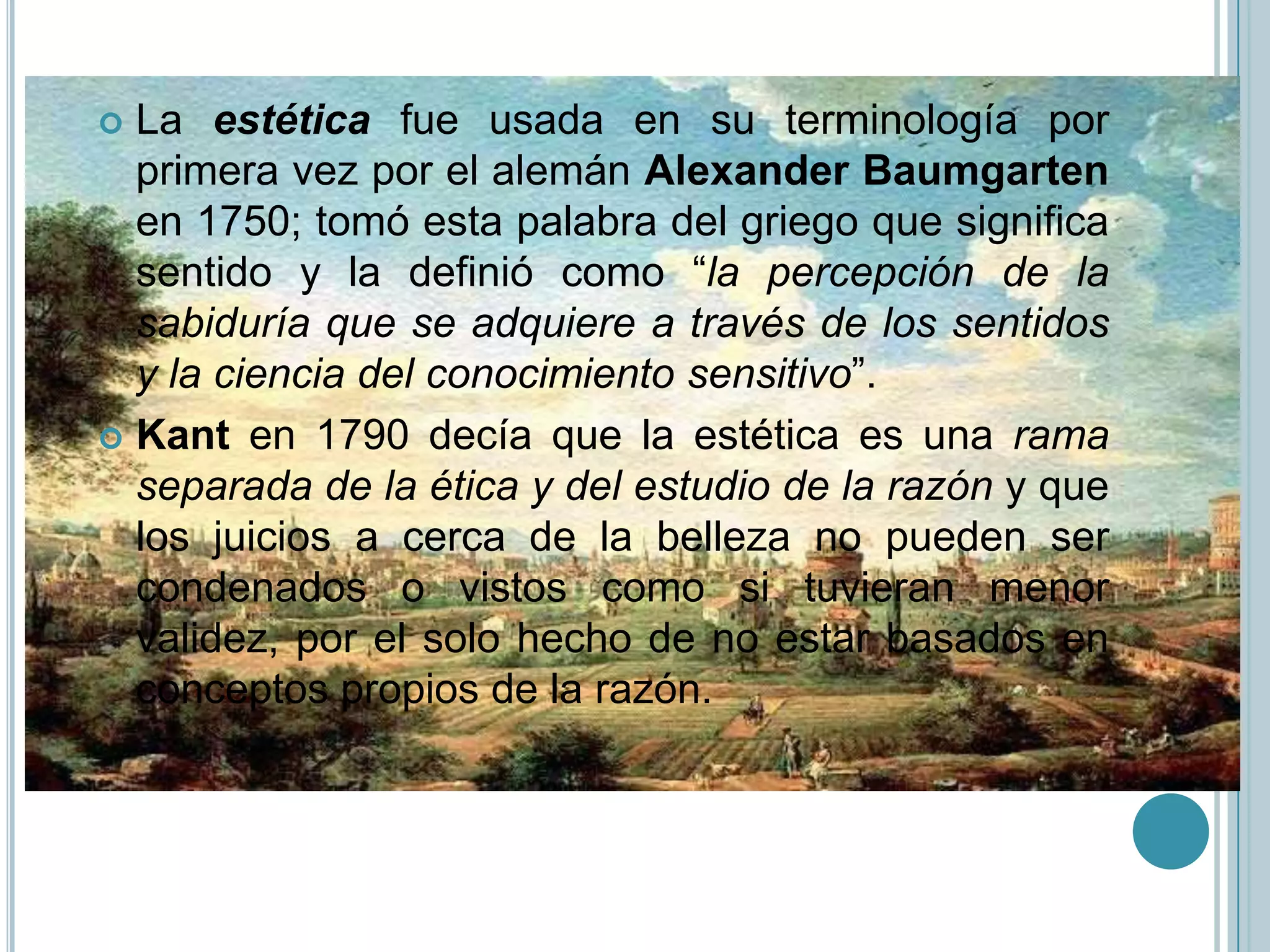  La estética fue usada en su terminología por
  primera vez por el alemán Alexander Baumgarten
  en 1750; tomó esta palabra del griego que significa
  sentido y la definió como “la percepción de la
  sabiduría que se adquiere a través de los sentidos
  y la ciencia del conocimiento sensitivo”.
 Kant en 1790 decía que la estética es una rama
  separada de la ética y del estudio de la razón y que
  los juicios a cerca de la belleza no pueden ser
  condenados o vistos como si tuvieran menor
  validez, por el solo hecho de no estar basados en
  conceptos propios de la razón.
 