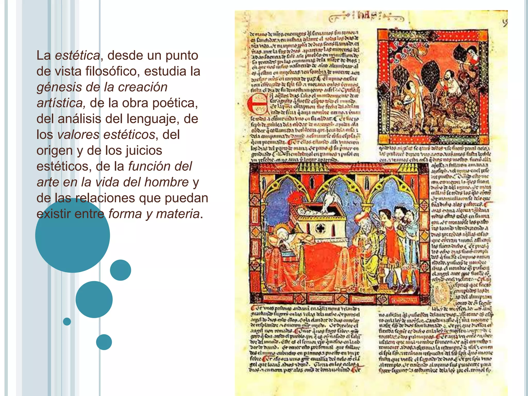 La estética, desde un punto
de vista filosófico, estudia la
génesis de la creación
artística, de la obra poética,
del análisis del lenguaje, de
los valores estéticos, del
origen y de los juicios
estéticos, de la función del
arte en la vida del hombre y
de las relaciones que puedan
existir entre forma y materia.
 