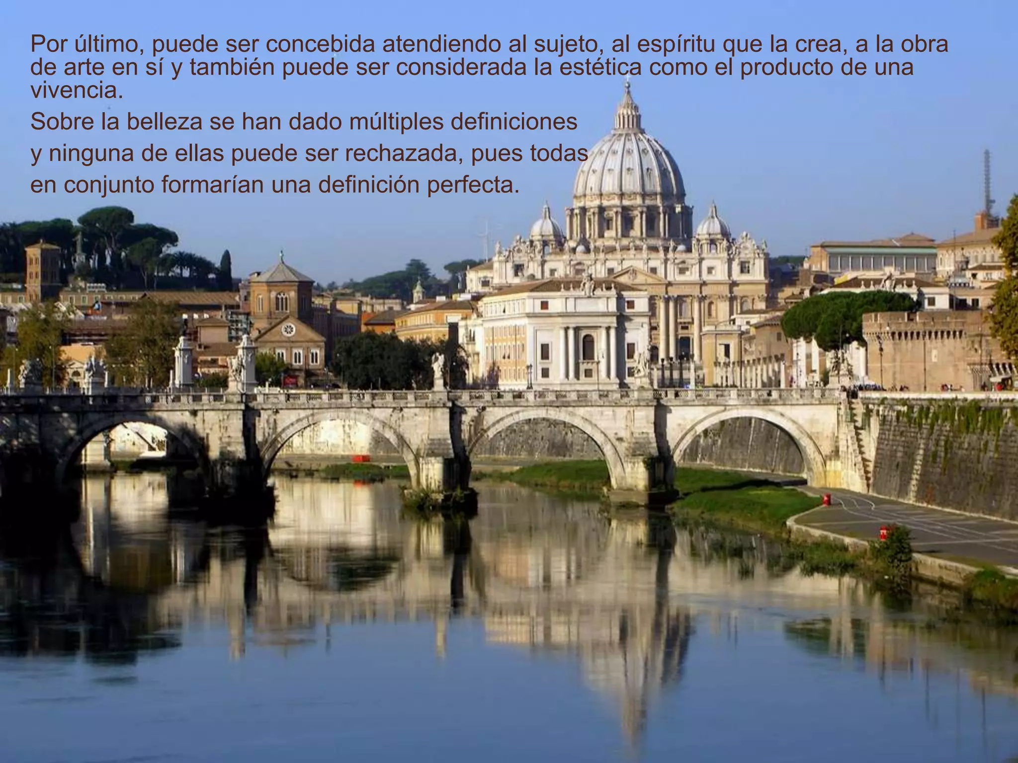 Por último, puede ser concebida atendiendo al sujeto, al espíritu que la crea, a la obra
de arte en sí y también puede ser considerada la estética como el producto de una
vivencia.
Sobre la belleza se han dado múltiples definiciones
y ninguna de ellas puede ser rechazada, pues todas
en conjunto formarían una definición perfecta.
 