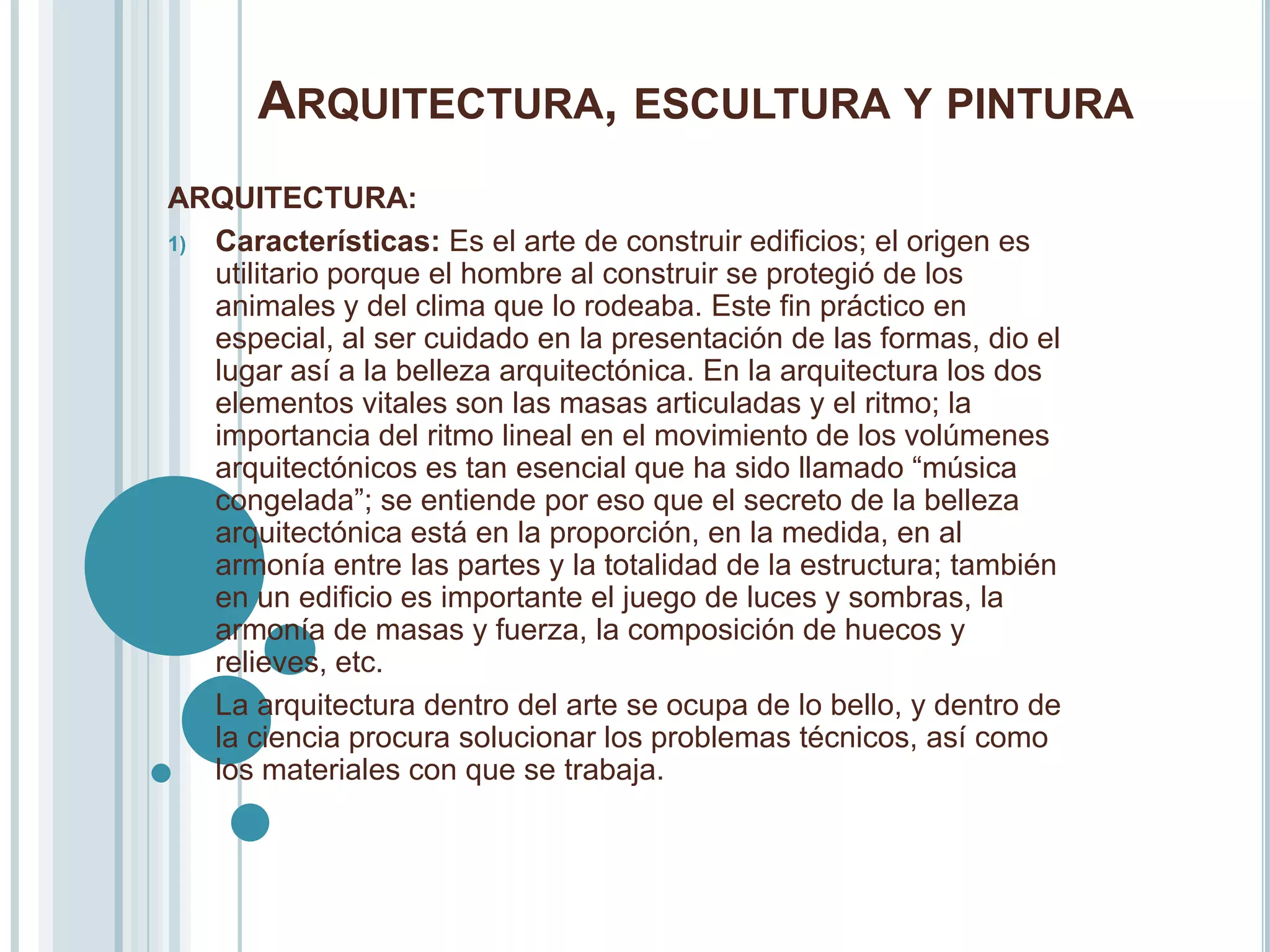 ARQUITECTURA, ESCULTURA Y PINTURA
ARQUITECTURA:
1) Características: Es el arte de construir edificios; el origen es
   utilitario porque el hombre al construir se protegió de los
   animales y del clima que lo rodeaba. Este fin práctico en
   especial, al ser cuidado en la presentación de las formas, dio el
   lugar así a la belleza arquitectónica. En la arquitectura los dos
   elementos vitales son las masas articuladas y el ritmo; la
   importancia del ritmo lineal en el movimiento de los volúmenes
   arquitectónicos es tan esencial que ha sido llamado “música
   congelada”; se entiende por eso que el secreto de la belleza
   arquitectónica está en la proporción, en la medida, en al
   armonía entre las partes y la totalidad de la estructura; también
   en un edificio es importante el juego de luces y sombras, la
   armonía de masas y fuerza, la composición de huecos y
   relieves, etc.
   La arquitectura dentro del arte se ocupa de lo bello, y dentro de
   la ciencia procura solucionar los problemas técnicos, así como
   los materiales con que se trabaja.
 