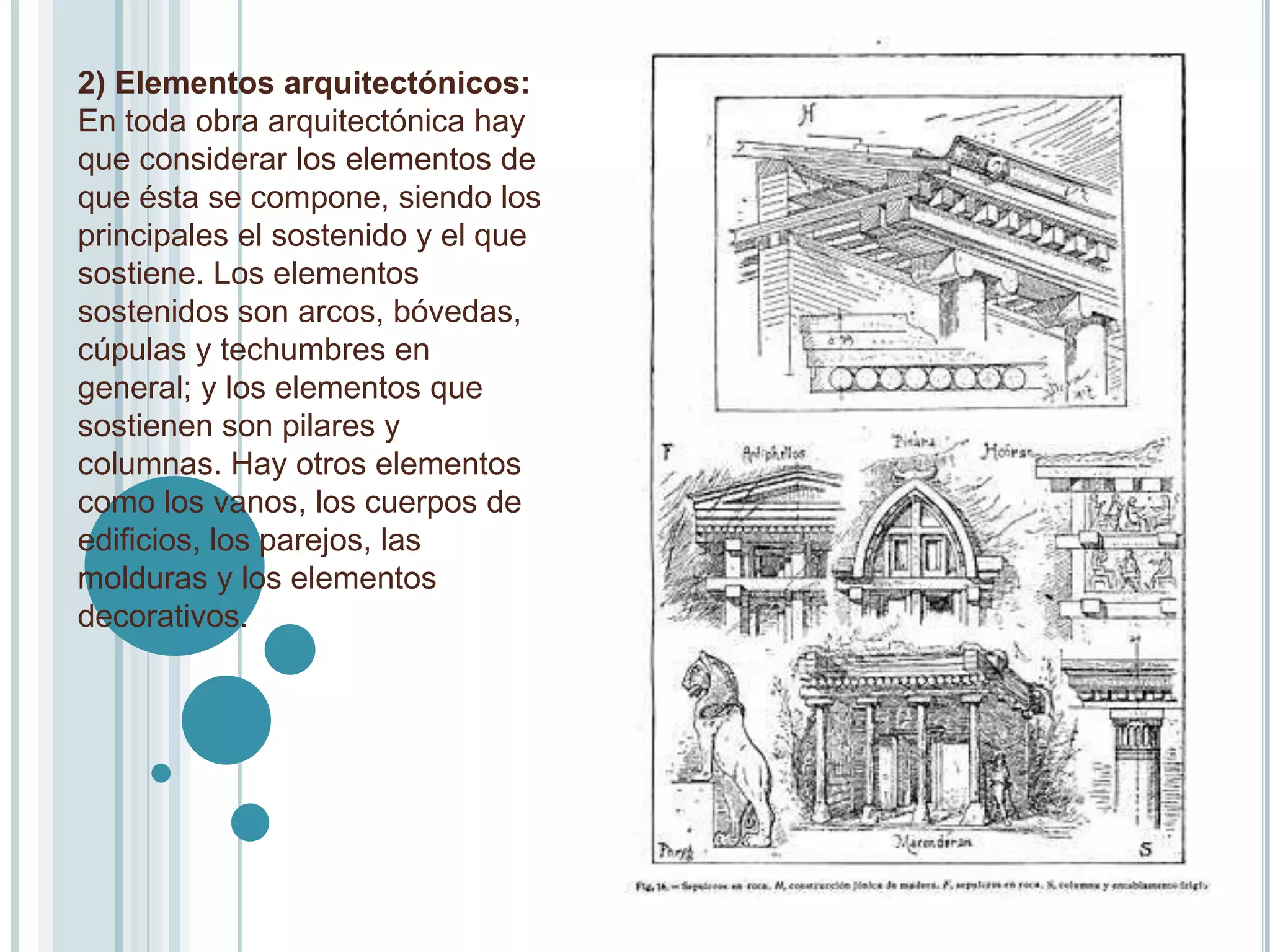 2) Elementos arquitectónicos:
En toda obra arquitectónica hay
que considerar los elementos de
que ésta se compone, siendo los
principales el sostenido y el que
sostiene. Los elementos
sostenidos son arcos, bóvedas,
cúpulas y techumbres en
general; y los elementos que
sostienen son pilares y
columnas. Hay otros elementos
como los vanos, los cuerpos de
edificios, los parejos, las
molduras y los elementos
decorativos.
 
