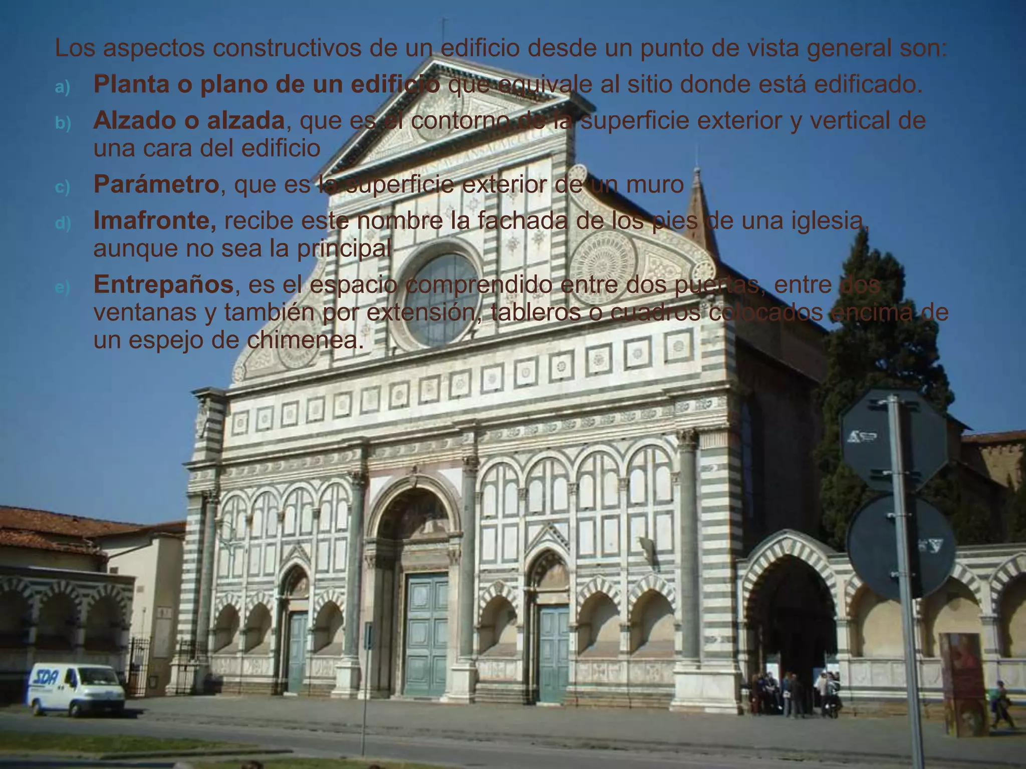 Los aspectos constructivos de un edificio desde un punto de vista general son:
a) Planta o plano de un edificio que equivale al sitio donde está edificado.

b) Alzado o alzada, que es el contorno de la superficie exterior y vertical de
   una cara del edificio
c) Parámetro, que es la superficie exterior de un muro

d) Imafronte, recibe este nombre la fachada de los pies de una iglesia,
   aunque no sea la principal
e) Entrepaños, es el espacio comprendido entre dos puertas, entre dos
   ventanas y también por extensión, tableros o cuadros colocados encima de
   un espejo de chimenea.
 